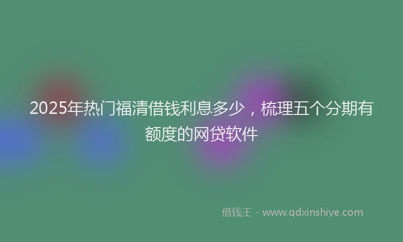 2025年热门福清借钱利息多少，梳理五个分期有额度的网贷软件