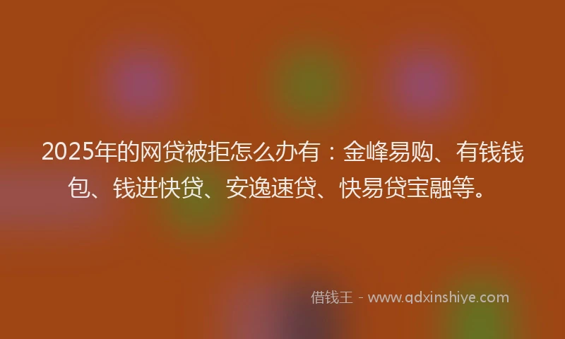 2025年的网贷被拒怎么办有：金峰易购、有钱钱包、钱进快贷、安逸速贷、快易贷宝融等。