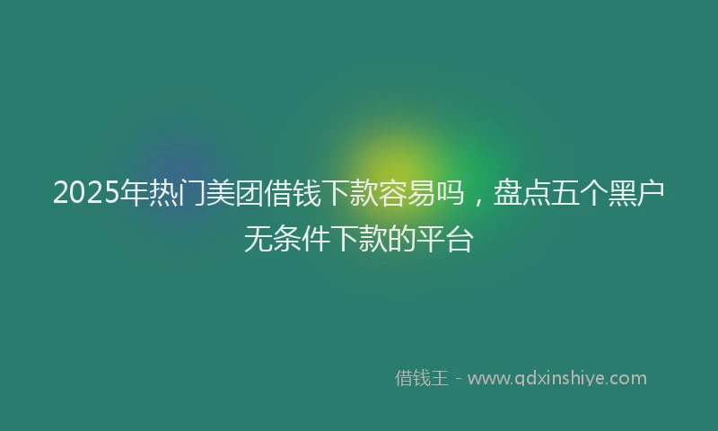 2025年热门美团借钱下款容易吗，盘点五个黑户无条件下款的平台