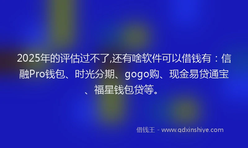 2025年的评估过不了,还有啥软件可以借钱有：信融Pro钱包、时光分期、gogo购、现金易贷通宝、福星钱包贷等。