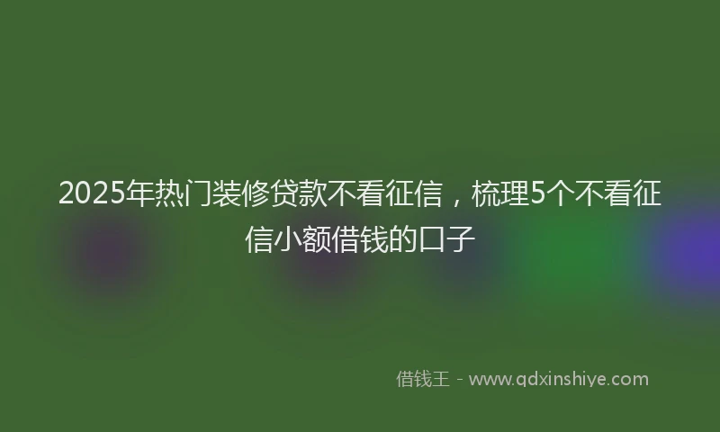 2025年热门装修贷款不看征信，梳理5个不看征信小额借钱的口子