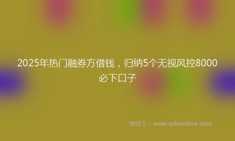 2025年热门融券方借钱，归纳5个无视风控8000必下口子