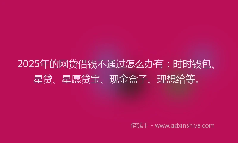 2025年的网贷借钱不通过怎么办有：时时钱包、星贷、星愿贷宝、现金盒子、理想给等。