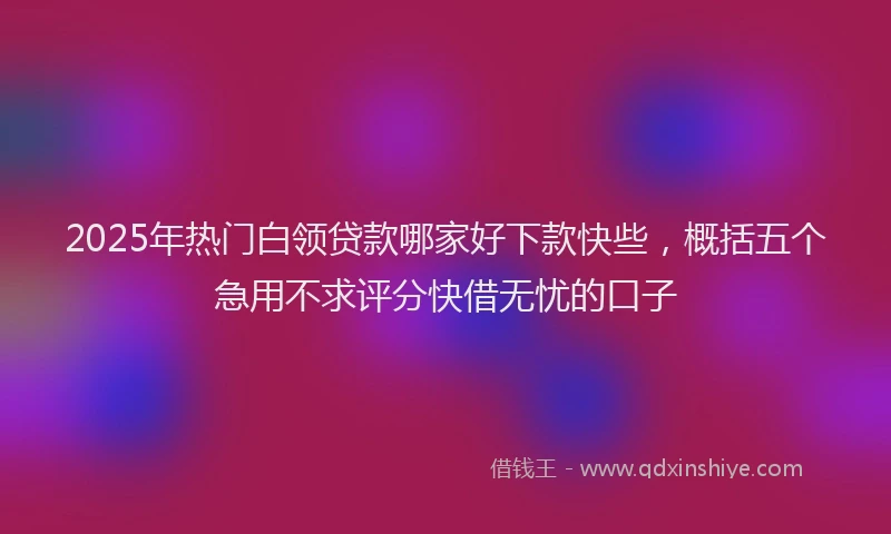 2025年热门白领贷款哪家好下款快些，概括五个急用不求评分快借无忧的口子