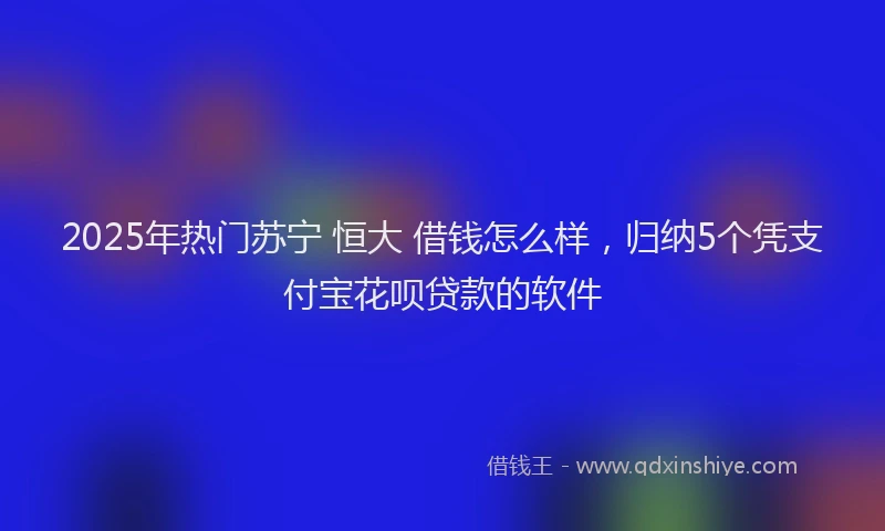 2025年热门苏宁 恒大 借钱怎么样，归纳5个凭支付宝花呗贷款的软件