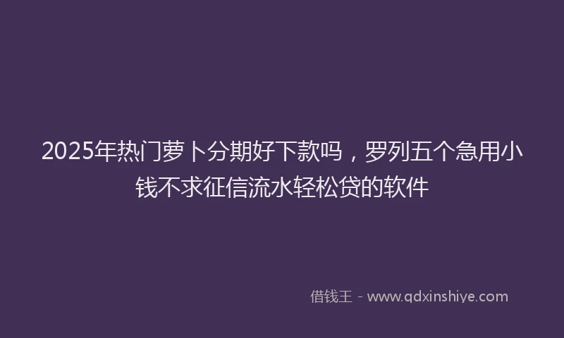2025年热门萝卜分期好下款吗，罗列五个急用小钱不求征信流水轻松贷的软件