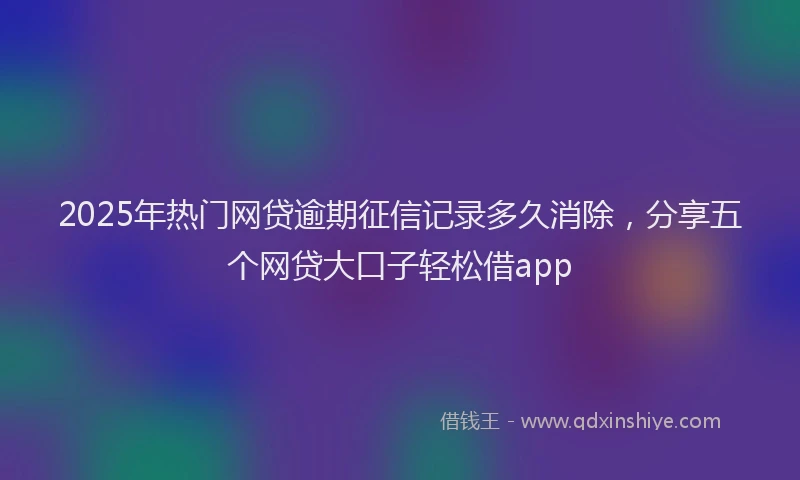 2025年热门网贷逾期征信记录多久消除，分享五个网贷大口子轻松借app