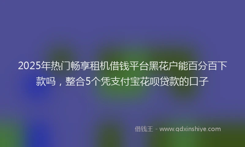 2025年热门畅享租机借钱平台黑花户能百分百下款吗，整合5个凭支付宝花呗贷款的口子