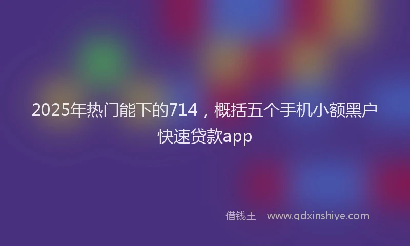 2025年热门能下的714，概括五个手机小额黑户快速贷款app