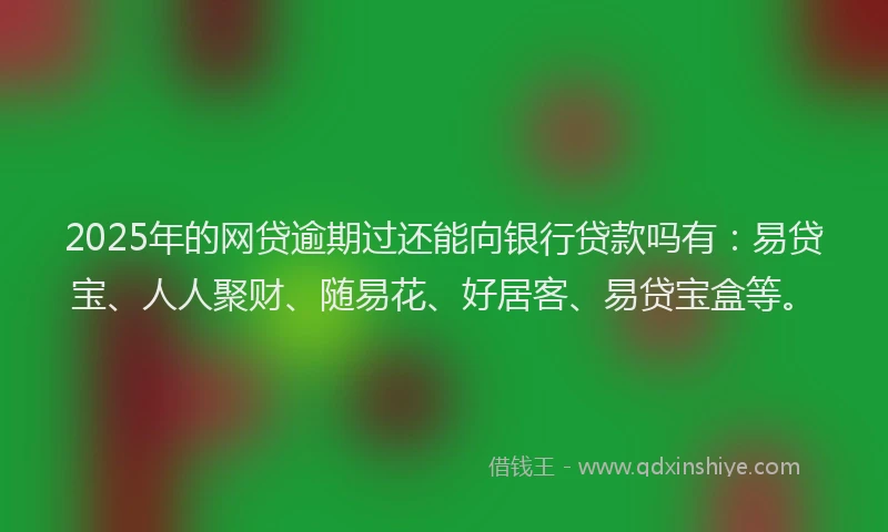 2025年的网贷逾期过还能向银行贷款吗有：易贷宝、人人聚财、随易花、好居客、易贷宝盒等。