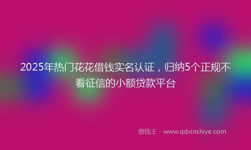 2025年热门花花借钱实名认证，归纳5个正规不看征信的小额贷款平台