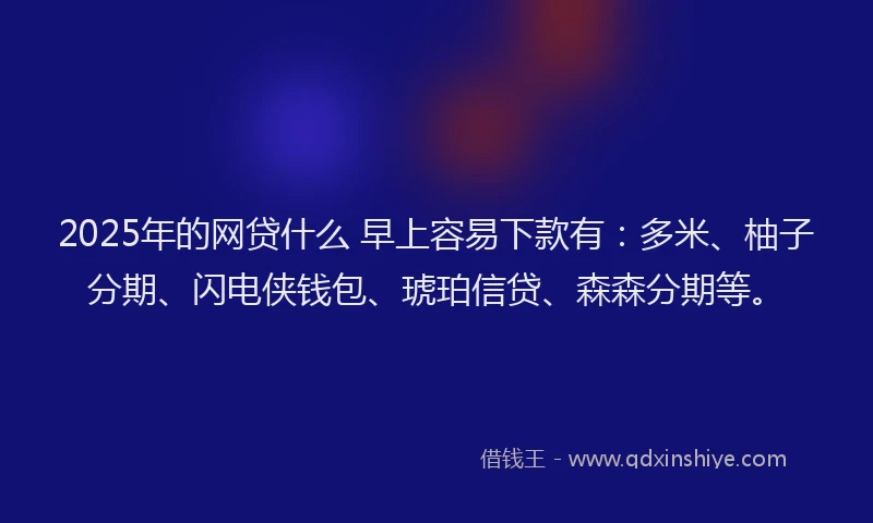 2025年的网贷什么 早上容易下款有：多米、柚子分期、闪电侠钱包、琥珀信贷、森森分期等。