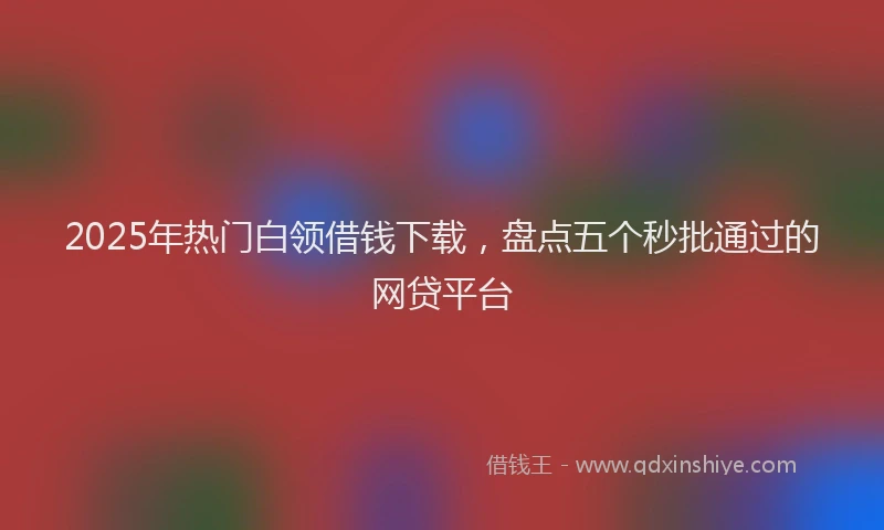 2025年热门白领借钱下载，盘点五个秒批通过的网贷平台