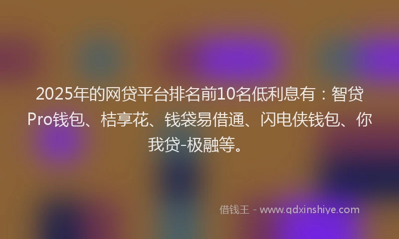 2025年的网贷平台排名前10名低利息有：智贷Pro钱包、桔享花、钱袋易借通、闪电侠钱包、你我贷-极融等。