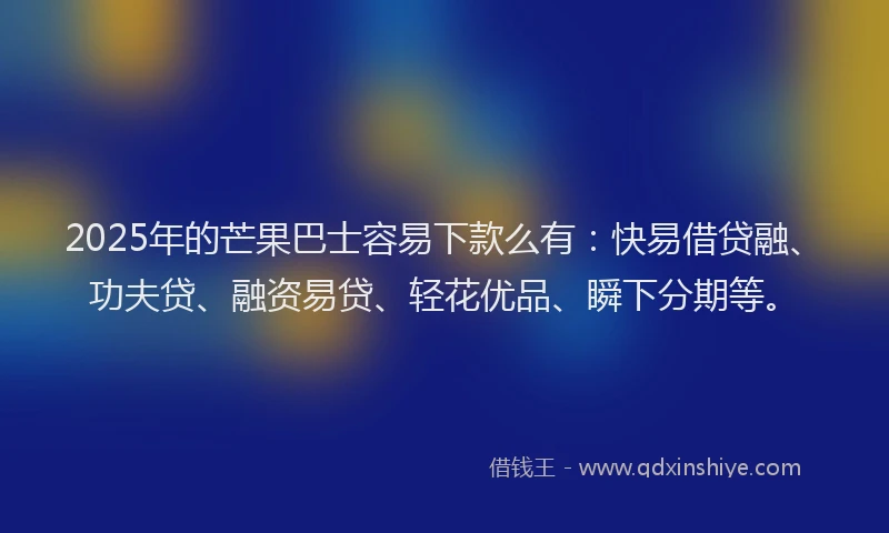 2025年的芒果巴士容易下款么有：快易借贷融、功夫贷、融资易贷、轻花优品、瞬下分期等。