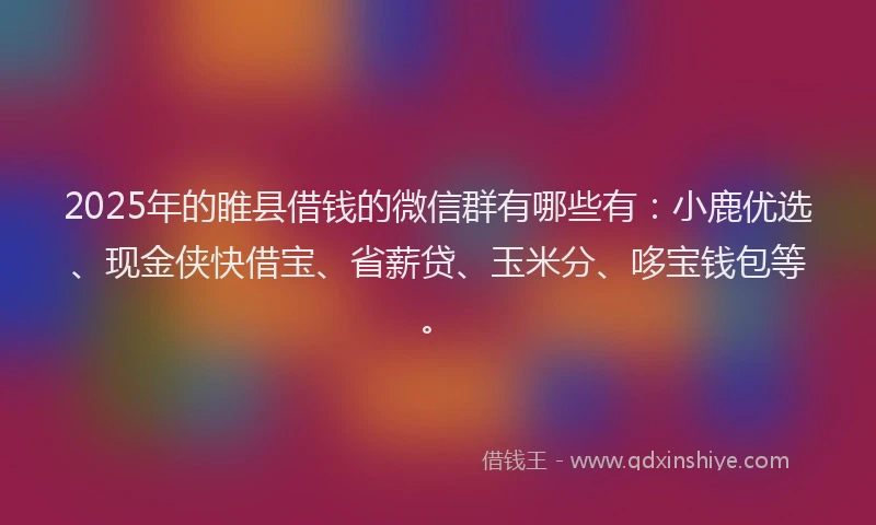 2025年的睢县借钱的微信群有哪些有：小鹿优选、现金侠快借宝、省薪贷、玉米分、哆宝钱包等。