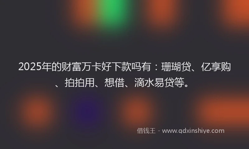 2025年的财富万卡好下款吗有：珊瑚贷、亿享购、拍拍用、想借、滴水易贷等。