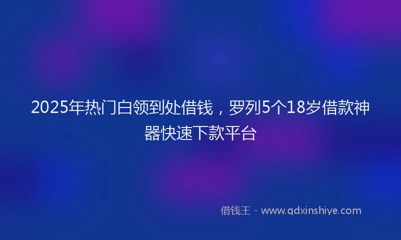2025年热门白领到处借钱，罗列5个18岁借款神器快速下款平台