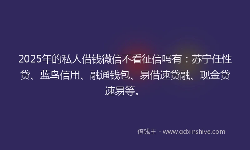 2025年的私人借钱微信不看征信吗有：苏宁任性贷、蓝鸟信用、融通钱包、易借速贷融、现金贷速易等。