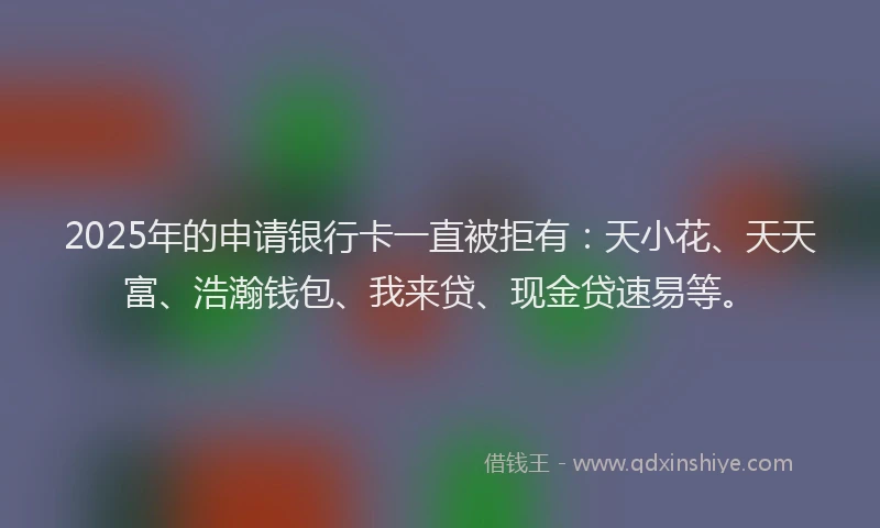 2025年的申请银行卡一直被拒有：天小花、天天富、浩瀚钱包、我来贷、现金贷速易等。