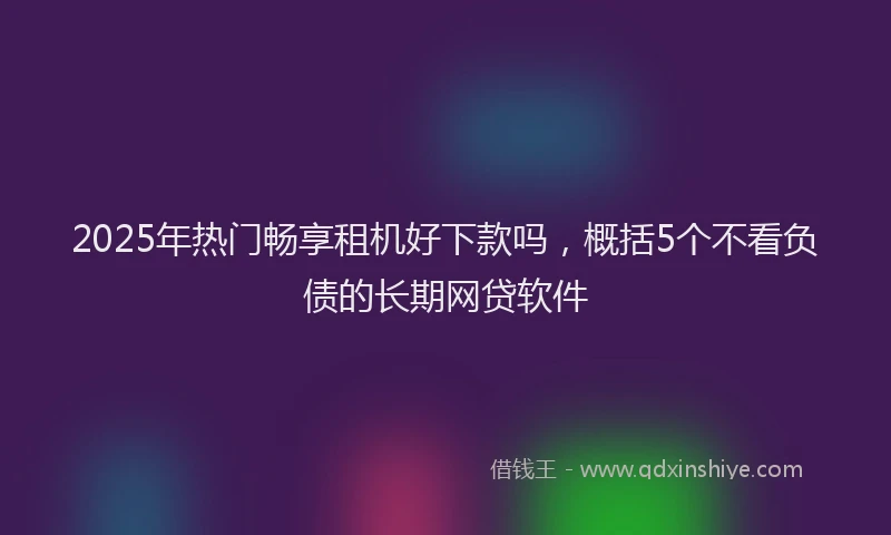 2025年热门畅享租机好下款吗，概括5个不看负债的长期网贷软件