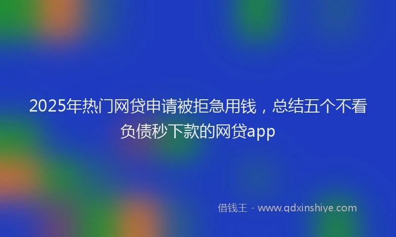 2025年热门网贷申请被拒急用钱，总结五个不看负债秒下款的网贷app