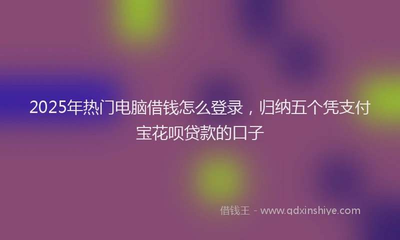 2025年热门电脑借钱怎么登录，归纳五个凭支付宝花呗贷款的口子