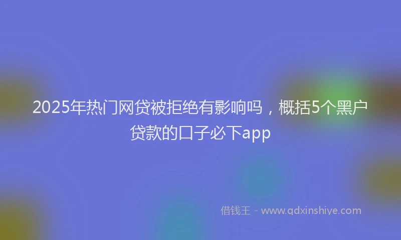 2025年热门网贷被拒绝有影响吗，概括5个黑户贷款的口子必下app
