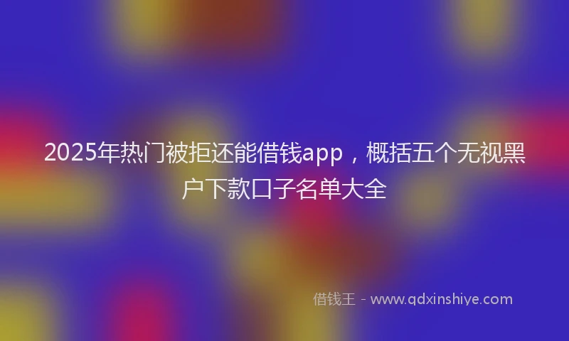 2025年热门被拒还能借钱app，概括五个无视黑户下款口子名单大全