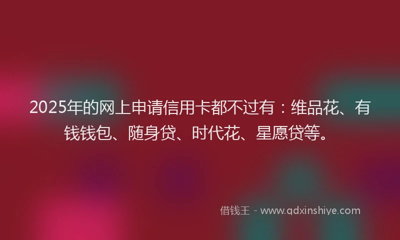 2025年的网上申请信用卡都不过有：维品花、有钱钱包、随身贷、时代花、星愿贷等。