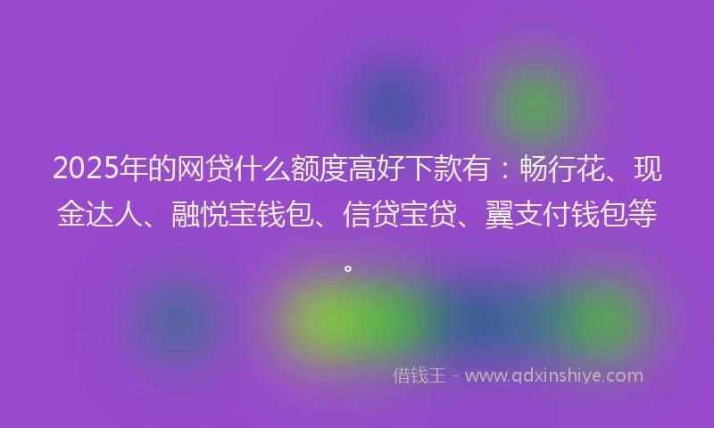 2025年的网贷什么额度高好下款有：畅行花、现金达人、融悦宝钱包、信贷宝贷、翼支付钱包等。