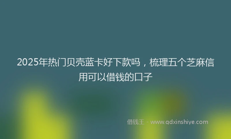 2025年热门贝壳蓝卡好下款吗，梳理五个芝麻信用可以借钱的口子