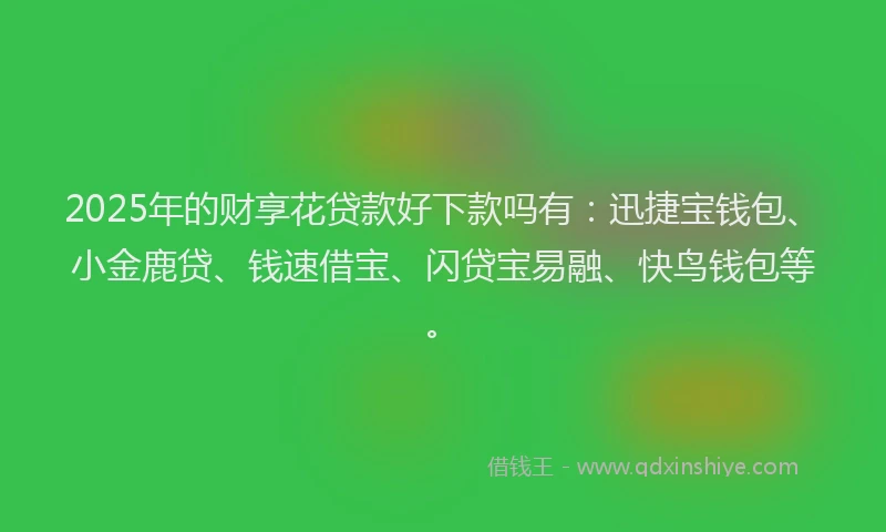 2025年的财享花贷款好下款吗有：迅捷宝钱包、小金鹿贷、钱速借宝、闪贷宝易融、快鸟钱包等。