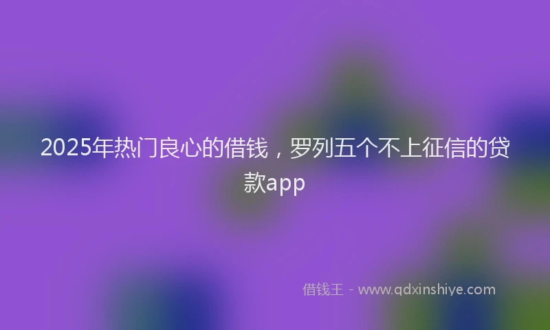 2025年热门良心的借钱，罗列五个不上征信的贷款app