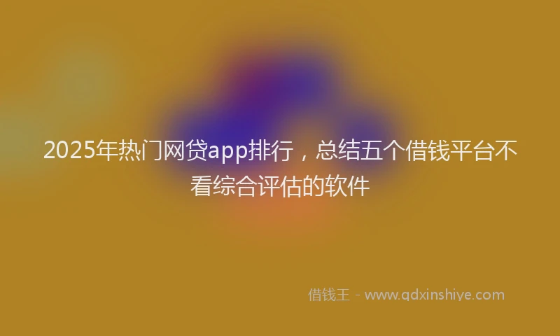 2025年热门网贷app排行，总结五个借钱平台不看综合评估的软件