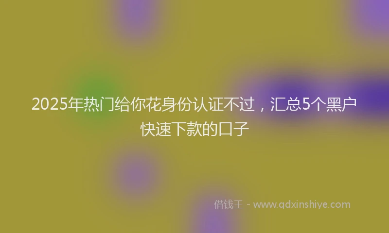 2025年热门给你花身份认证不过，汇总5个黑户快速下款的口子
