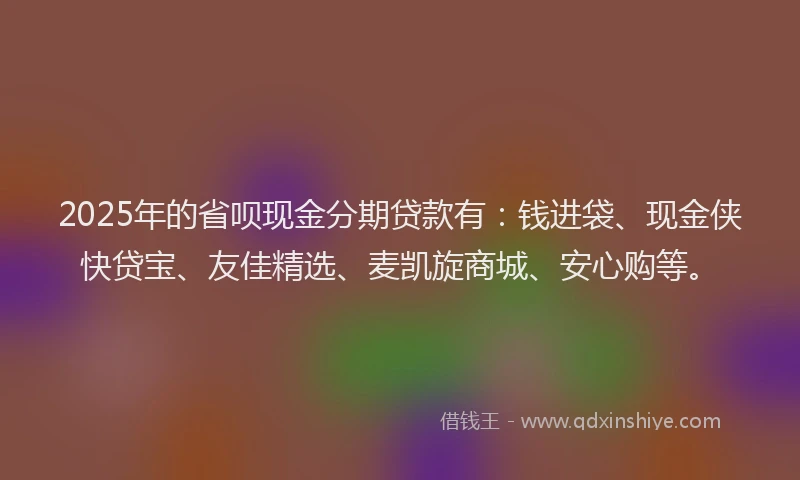 2025年的省呗现金分期贷款有：钱进袋、现金侠快贷宝、友佳精选、麦凯旋商城、安心购等。