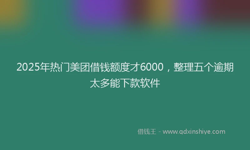 2025年热门美团借钱额度才6000，整理五个逾期太多能下款软件