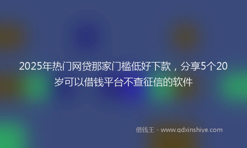 2025年热门网贷那家门槛低好下款，分享5个20岁可以借钱平台不查征信的软件