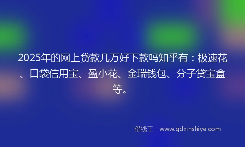 2025年的网上贷款几万好下款吗知乎有：极速花、口袋信用宝、盈小花、金瑞钱包、分子贷宝盒等。