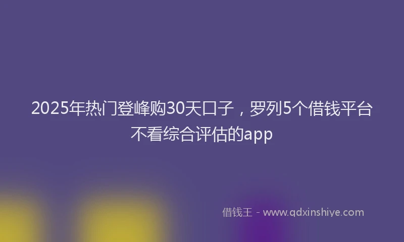 2025年热门登峰购30天口子，罗列5个借钱平台不看综合评估的app