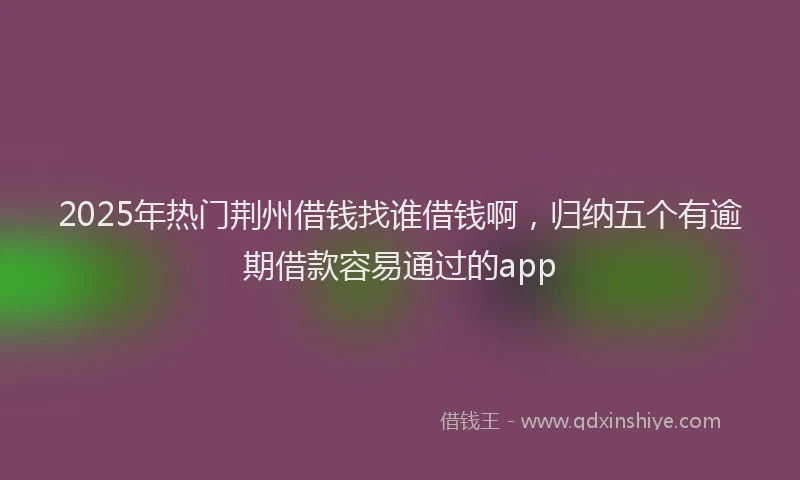 2025年热门荆州借钱找谁借钱啊，归纳五个有逾期借款容易通过的app