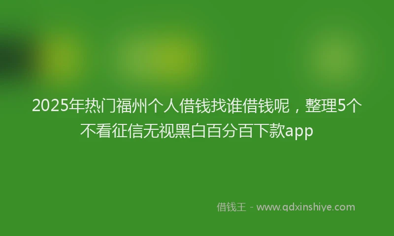 2025年热门福州个人借钱找谁借钱呢，整理5个不看征信无视黑白百分百下款app
