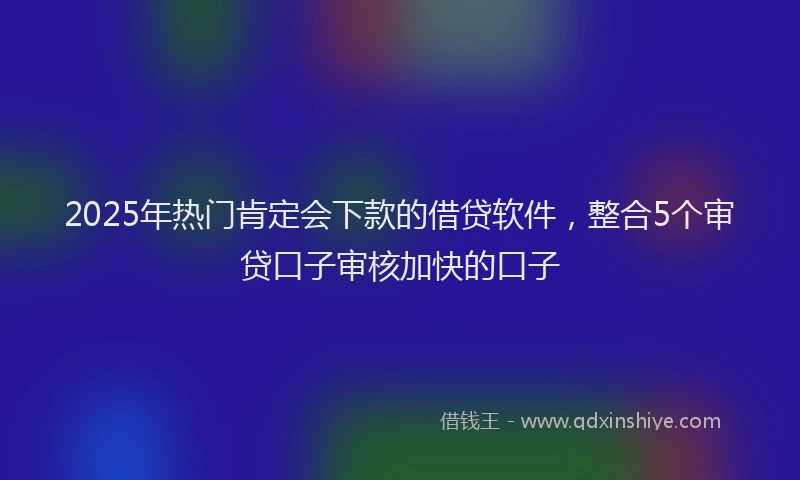 2025年热门肯定会下款的借贷软件，整合5个审贷口子审核加快的口子