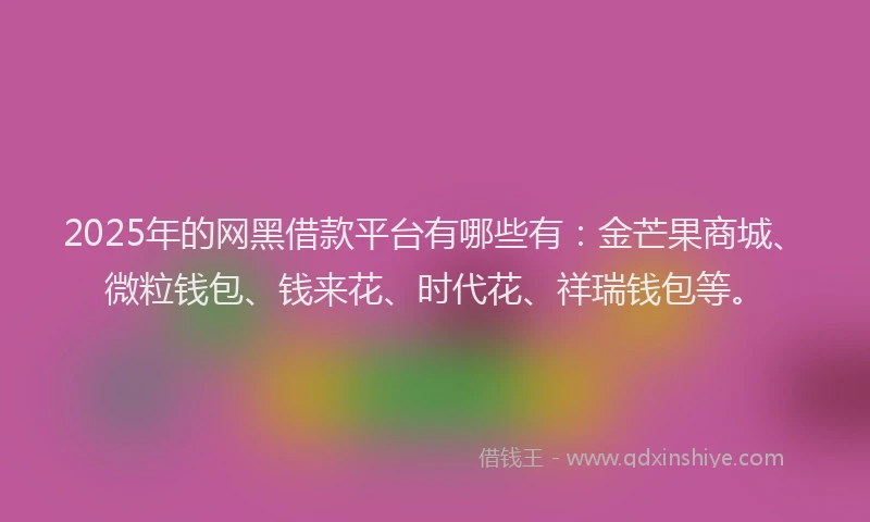 2025年的网黑借款平台有哪些有：金芒果商城、微粒钱包、钱来花、时代花、祥瑞钱包等。