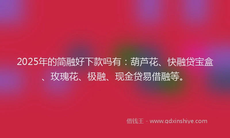 2025年的简融好下款吗有：葫芦花、快融贷宝盒、玫瑰花、极融、现金贷易借融等。