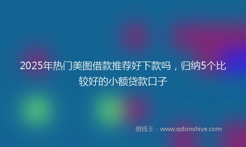 2025年热门美图借款推荐好下款吗，归纳5个比较好的小额贷款口子
