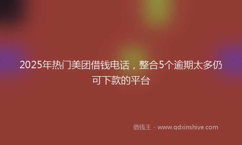 2025年热门美团借钱电话，整合5个逾期太多仍可下款的平台