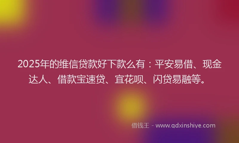 2025年的维信贷款好下款么有：平安易借、现金达人、借款宝速贷、宜花呗、闪贷易融等。