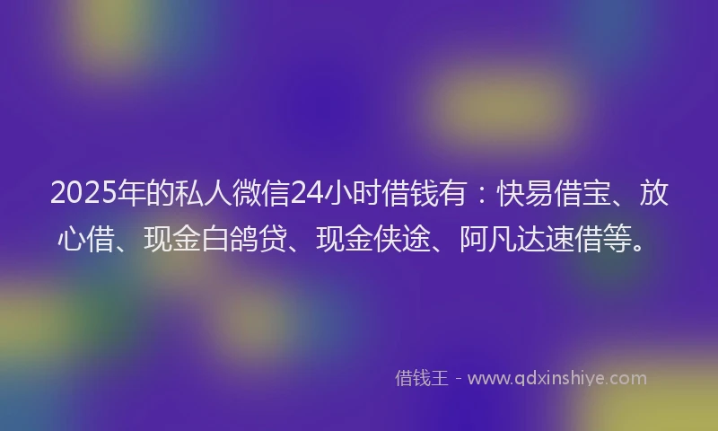 2025年的私人微信24小时借钱有：快易借宝、放心借、现金白鸽贷、现金侠途、阿凡达速借等。